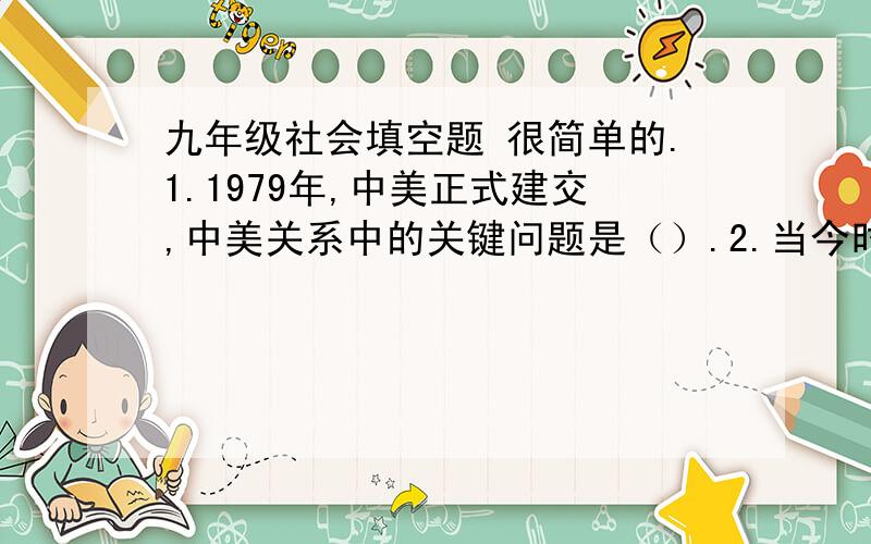 九年级社会填空题 很简单的.1.1979年,中美正式建交,中美关系中的关键问题是（）.2.当今时代的两大主题是和平与发展.目前国际格局正从两极化向（）发展.