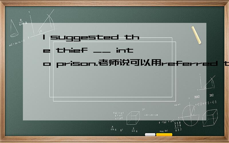 I suggested the thief __ into prison.老师说可以用referred to being put,我觉得用referred to be put老师的答案对么?给我一个反驳她的理由好么?