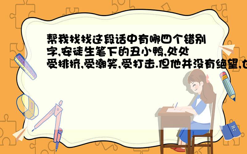 帮我找找这段话中有哪四个错别字,安徒生笔下的丑小鸭,处处受排挤,受潮笑,受打击.但他并没有绝望,也没有沉伦,而是始终不曲地奋斗,终于变成了一只美丽、高贵的天鹅.这一切缘于他心中那