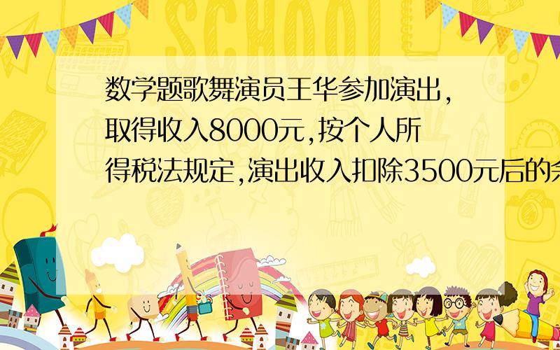 数学题歌舞演员王华参加演出,取得收入8000元,按个人所得税法规定,演出收入扣除3500元后的余额部分,按百分之二十缴纳个人所得税,此次演出后,王华的税后收入是多少元?