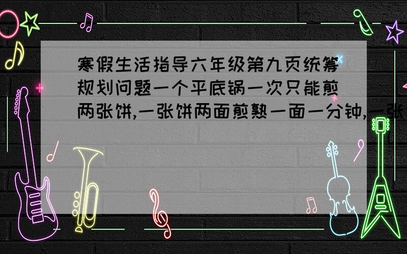 寒假生活指导六年级第九页统筹规划问题一个平底锅一次只能煎两张饼,一张饼两面煎熟一面一分钟,一张饼要两分钟,两张至少需要两分钟,三张饼要多长时间