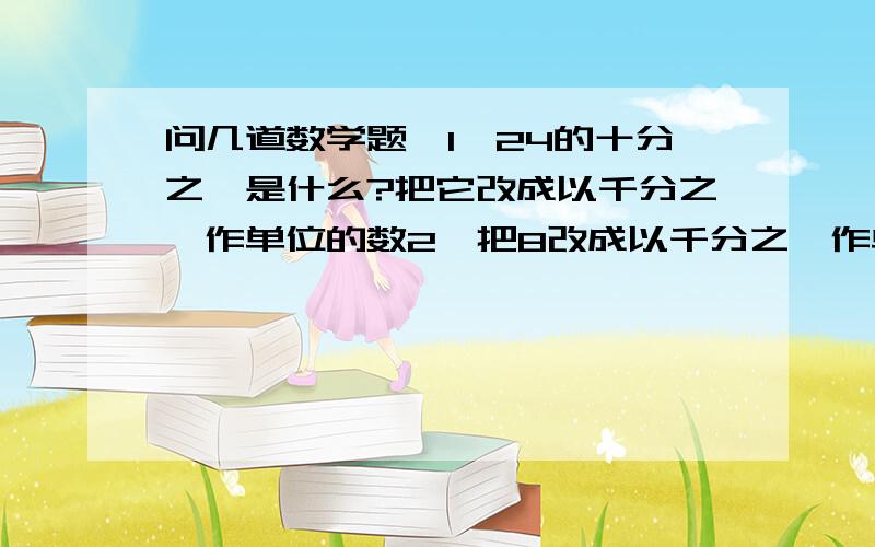 问几道数学题,1、24的十分之一是什么?把它改成以千分之一作单位的数2、把8改成以千分之一作单位的数,改成以百分之一作单位的数和以十分之一作单位的数3、零点八吨=（ ）克4、要使0.005