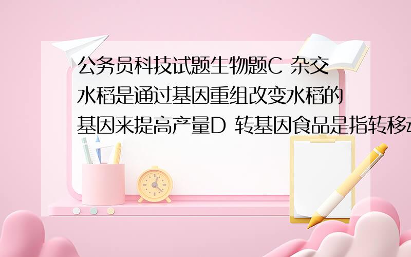 公务员科技试题生物题C 杂交水稻是通过基因重组改变水稻的基因来提高产量D 转基因食品是指转移动植物的基因并加以改变,制造出具备新特征的食品哪个正确为什么,错误又是问什么