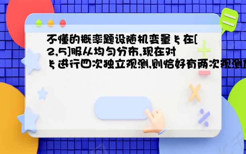 不懂的概率题设随机变量ξ在[2,5]服从均匀分布,现在对ξ进行四次独立观测,则恰好有两次观测值大于3的概率为_____