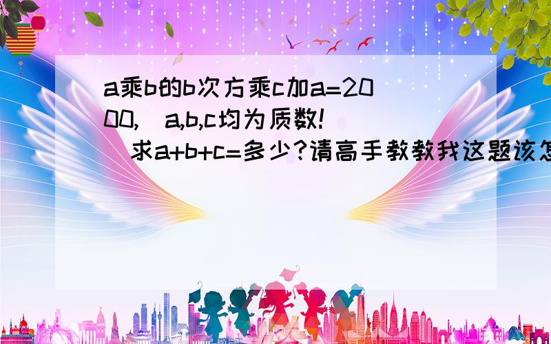 a乘b的b次方乘c加a=2000,（a,b,c均为质数!）求a+b+c=多少?请高手教教我这题该怎么解啊?