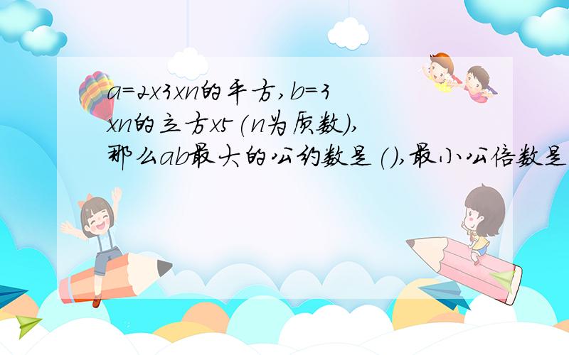 a=2x3xn的平方,b=3xn的立方x5(n为质数),那么ab最大的公约数是(),最小公倍数是()