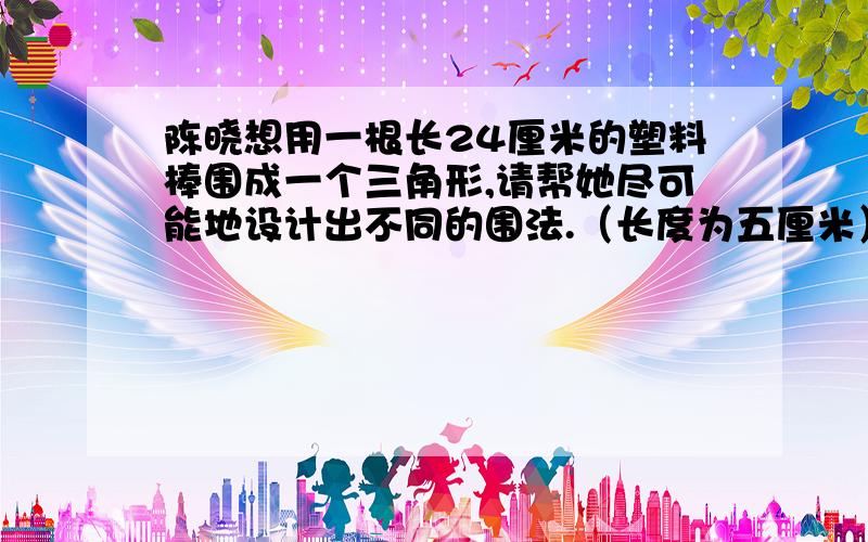 陈晓想用一根长24厘米的塑料棒围成一个三角形,请帮她尽可能地设计出不同的围法.（长度为五厘米）急!十万火急!要把24厘米分成三段，