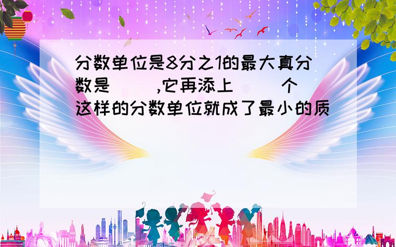 分数单位是8分之1的最大真分数是( ),它再添上( )个这样的分数单位就成了最小的质