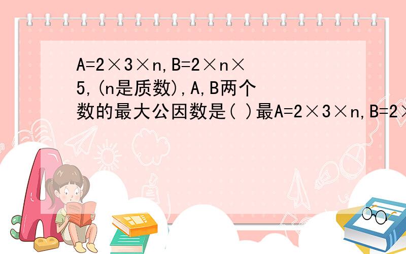 A=2×3×n,B=2×n×5,(n是质数),A,B两个数的最大公因数是( )最A=2×3×n,B=2×n×5,(n是质数),A,B两个数的最大公因数是( )最小公倍数是( )