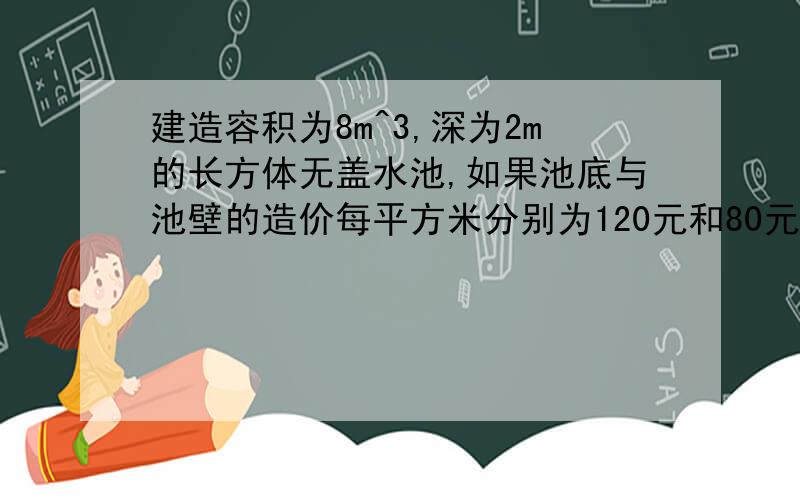 建造容积为8m^3,深为2m的长方体无盖水池,如果池底与池壁的造价每平方米分别为120元和80元,那水池的最低造价为?