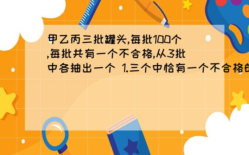 甲乙丙三批罐头,每批100个,每批共有一个不合格,从3批中各抽出一个 1.三个中恰有一个不合格的概率 2.三个中至少有一个不合格的概率