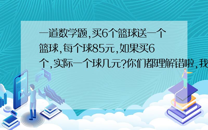 一道数学题,买6个篮球送一个篮球,每个球85元,如果买6个,实际一个球几元?你们都理解错啦,我没说一共要花几元,我是说,如果买6个,一个球便宜几元,打错了