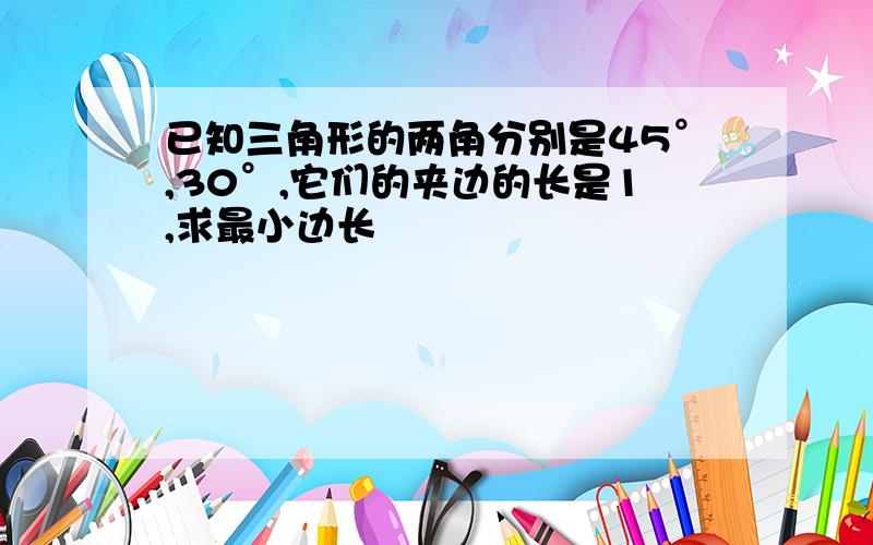 已知三角形的两角分别是45°,30°,它们的夹边的长是1,求最小边长