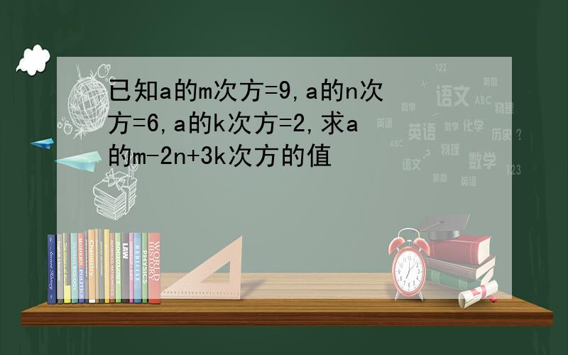 已知a的m次方=9,a的n次方=6,a的k次方=2,求a的m-2n+3k次方的值