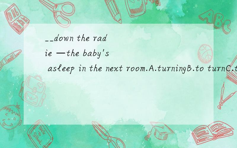 __down the radie —the baby's asleep in the next room.A.turningB.to turnC.turnedD.turn【这几个词貌似差不多唉 有什么区别啊?】