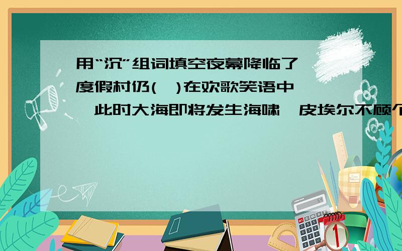 用“沉”组词填空夜幕降临了,度假村仍(  )在欢歌笑语中,此时大海即将发生海啸,皮埃尔不顾个人和妻子的安危,（     ）地向一艘客轮打着灯语.海啸发生了,一场大的海难避免了,他的快艇（