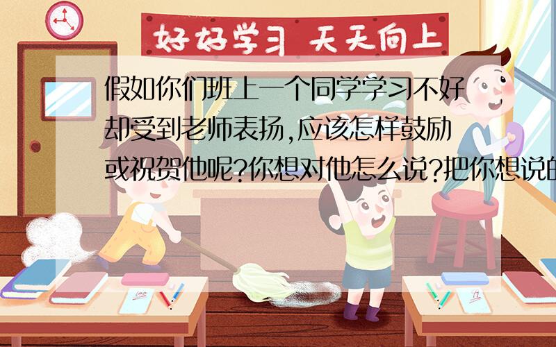 假如你们班上一个同学学习不好却受到老师表扬,应该怎样鼓励或祝贺他呢?你想对他怎么说?把你想说的话写下假如你们班上有以为同学赵刚学习一向不好,昨天他因为拾金不昧受到老师的表扬