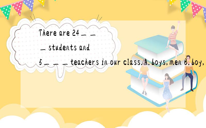 There are 24___students and 5___teachers in our class.A.boys,men B.boy,men C.boys,man D.boy,men