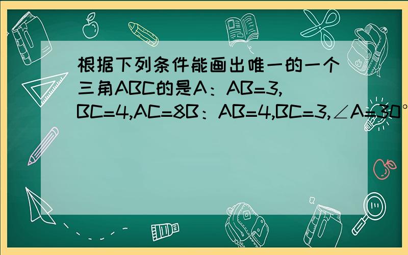 根据下列条件能画出唯一的一个三角ABC的是A：AB=3,BC=4,AC=8B：AB=4,BC=3,∠A=30°C：∠A=60°,∠B=45°,AB=4D：∠C=90°,AB=6