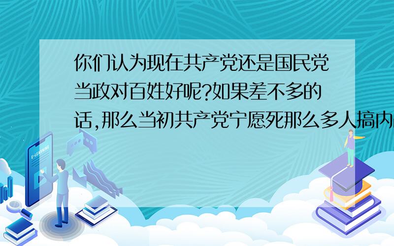 你们认为现在共产党还是国民党当政对百姓好呢?如果差不多的话,那么当初共产党宁愿死那么多人搞内战口号是为百姓谋幸福,那么现在的社会证实了当初为国捐躯的烈士们还有价值吗?