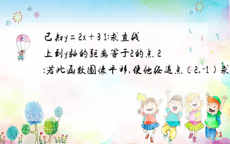 已知y=2x+3 1:求直线上到y轴的距离等于2的点 2：若此函数图像平移,使他经过点（2,-1)求平移后的函数图象