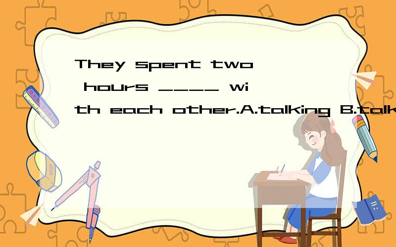 They spent two hours ____ with each other.A.talking B.talked C.to talk D.to be talked