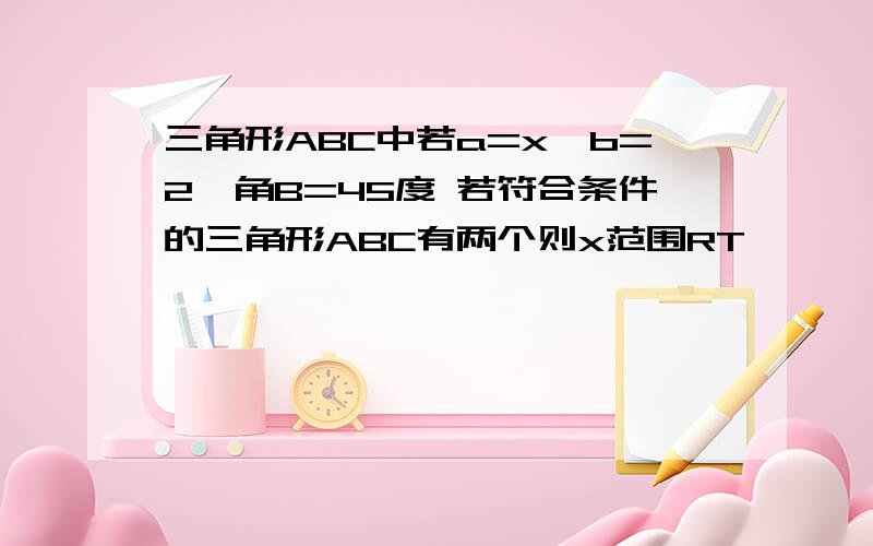 三角形ABC中若a=x,b=2,角B=45度 若符合条件的三角形ABC有两个则x范围RT