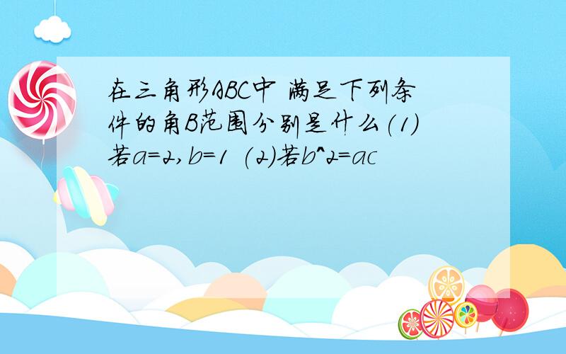 在三角形ABC中 满足下列条件的角B范围分别是什么(1)若a=2,b=1 (2)若b^2=ac