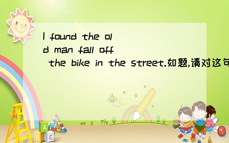 I found the old man fall off the bike in the street.如题,请对这句话进行翻译,并对句子成分做一个分析.顺便问一下,find sb do/doing的区别