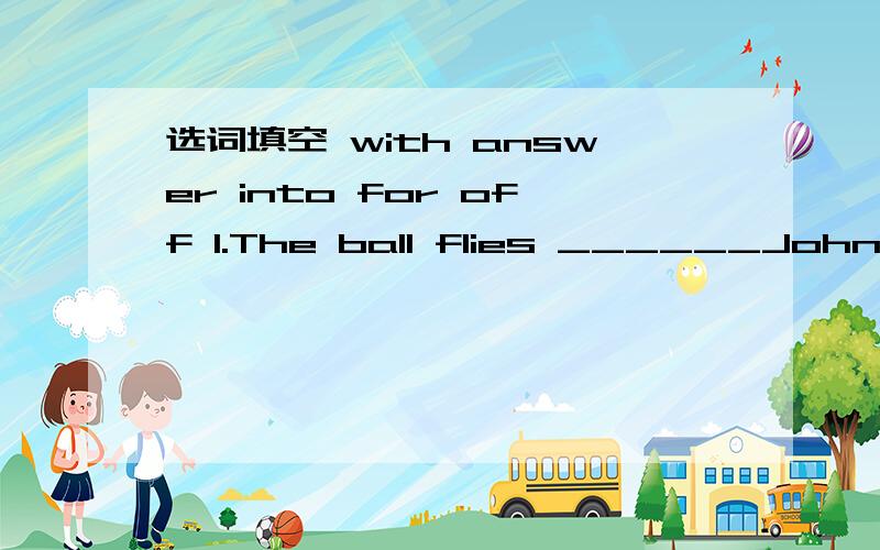 选词填空 with answer into for off 1.The ball flies ______John's face2.The ball bounces _____his head 3._____the door Zoom 4.I am going on a big trip ______my mom 5.Telephone your friends and ask them to look ______my cat