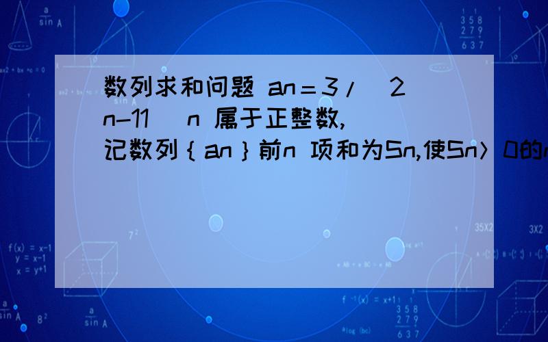 数列求和问题 an＝3/(2n-11) n 属于正整数,记数列｛an｝前n 项和为Sn,使Sn＞0的n 最小值是多少?...数列求和问题an＝3/(2n-11) n 属于正整数,记数列｛an｝前n 项和为Sn,使Sn＞0的n 最小值是多少?除了一