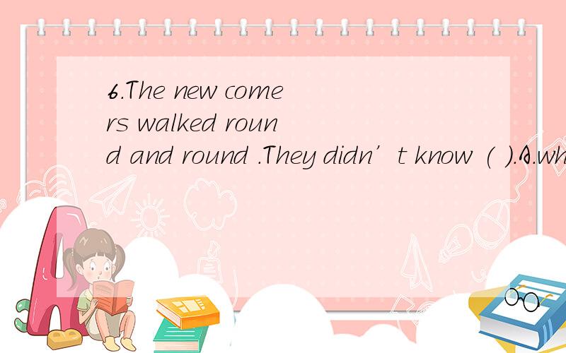 6.The new comers walked round and round .They didn’t know ( ).A.where they will go B.they will go where C.where will go D.where to go