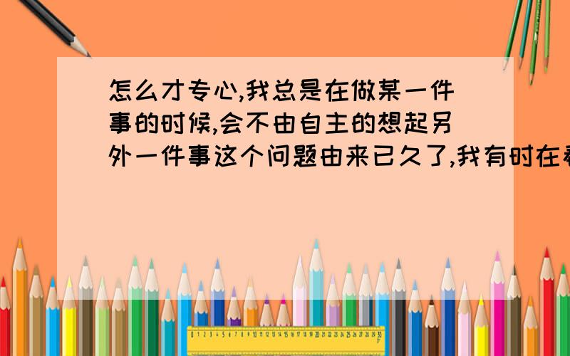 怎么才专心,我总是在做某一件事的时候,会不由自主的想起另外一件事这个问题由来已久了,我有时在看书的时候,就会想到与之无关的事,什么样的都有,做一些事的时候,总会想到另外与之不相