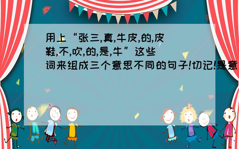 用上“张三,真,牛皮,的,皮鞋,不,吹,的,是,牛”这些词来组成三个意思不同的句子!切记!是意思不同的句子!