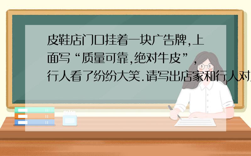 皮鞋店门口挂着一块广告牌,上面写“质量可靠,绝对牛皮”,行人看了纷纷大笑.请写出店家和行人对广告的不同理解.及要,快