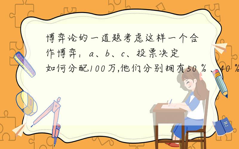 博弈论的一道题考虑这样一个合作博弈：a、b、c、投票决定如何分配100万,他们分别拥有50％、40％、10％的权力,规则规定,当超过50%的票认可了某种方案时才能通过.那么如何分配才是合理的呢