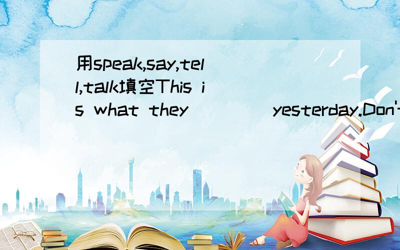 用speak,say,tell,talk填空This is what they (   ) yesterday.Don't () in class, please be quiet.