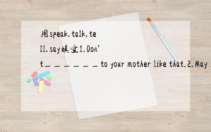 用speak,talk,tell,say填空1.Don't______to your mother like that.2.May I ______to Mr Green?3.I don't like the way you_________.4.Mr Wu wants me to give a ______in class tomorrow.5.My mother used to_______ me a story before I want to bed.6.Can you __