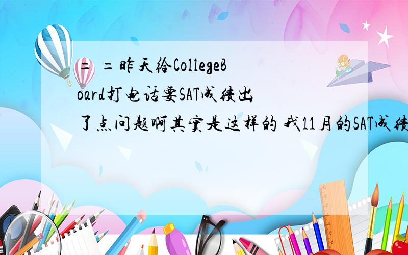 = =昨天给CollegeBoard打电话要SAT成绩出了点问题啊其实是这样的 我11月的SAT成绩都现在没有下来 CB发了封邮件说让我打个电话过去 我也就打了 然后接了人工服务 核实了一堆信息之后 放了一段