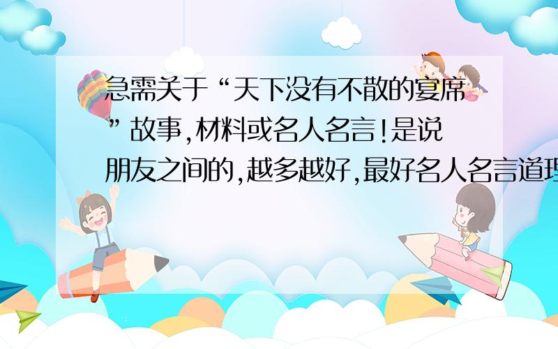 急需关于“天下没有不散的宴席”故事,材料或名人名言!是说朋友之间的,越多越好,最好名人名言道理什么的多点,我是用来写演讲稿,