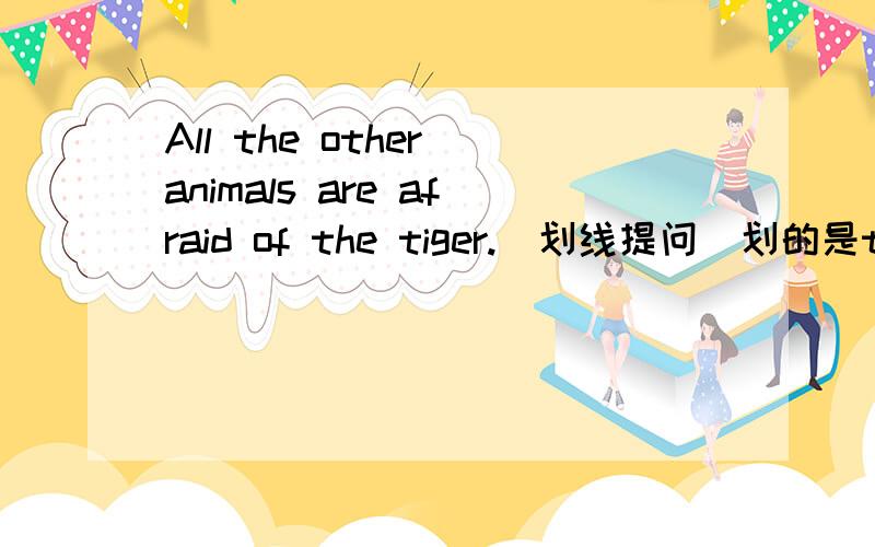 All the other animals are afraid of the tiger.（划线提问）划的是the tiger