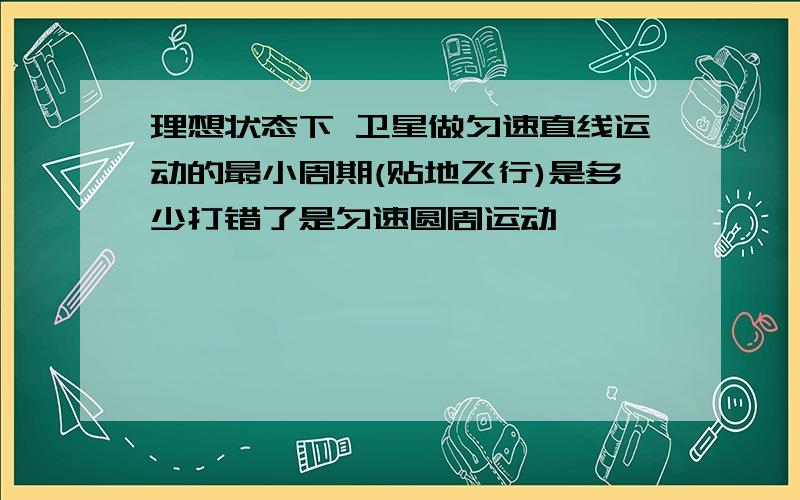 理想状态下 卫星做匀速直线运动的最小周期(贴地飞行)是多少打错了是匀速圆周运动