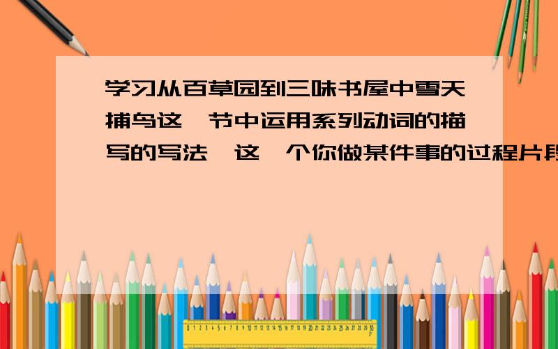 学习从百草园到三味书屋中雪天捕鸟这一节中运用系列动词的描写的写法,这一个你做某件事的过程片段,