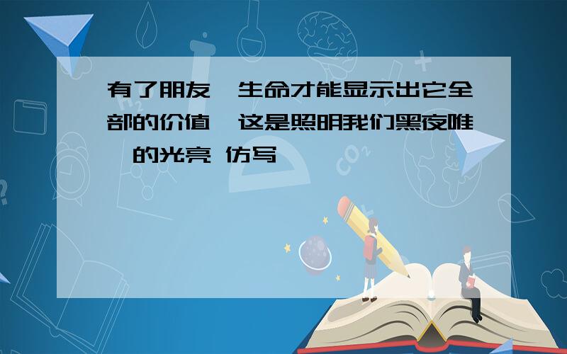 有了朋友,生命才能显示出它全部的价值,这是照明我们黑夜唯一的光亮 仿写