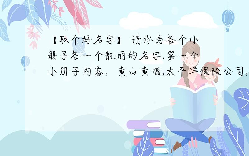 【取个好名字】 请你为各个小册子各一个靓丽的名字.第一个小册子内容：黄山黄酒,太平洋保险公司,蚊烟、花粉口服液……取名为（）第二个小册子内容：校园流流行语.取名为（）第三个