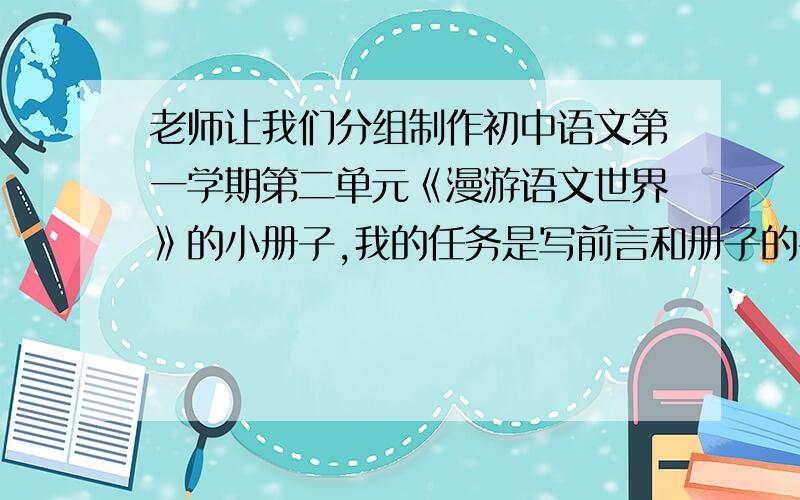 老师让我们分组制作初中语文第一学期第二单元《漫游语文世界》的小册子,我的任务是写前言和册子的名字册子的名称最好是好听一点、与众不同的前言大概几百字就够了国庆放假后就要交