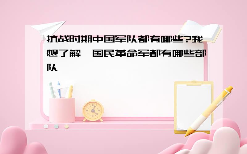 抗战时期中国军队都有哪些?我想了解,国民革命军都有哪些部队