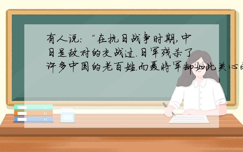 有人说：“在抗日战争时期,中日是敌对的交战过.日军残杀了许多中国的老百姓.而聂将军却如此关心两位日