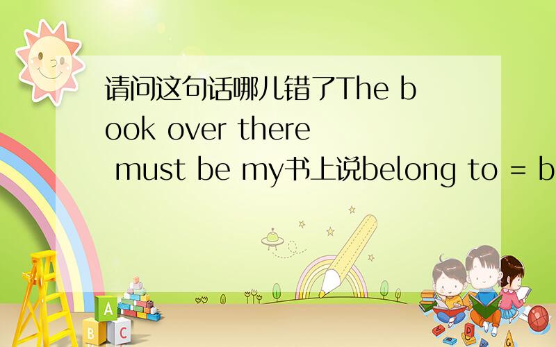 请问这句话哪儿错了The book over there must be my书上说belong to = be sb’s但是为什么念不通啊.