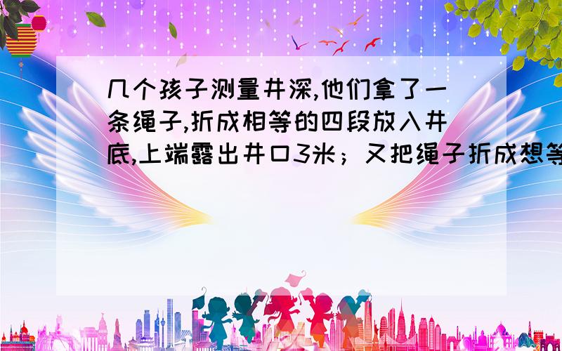 几个孩子测量井深,他们拿了一条绳子,折成相等的四段放入井底,上端露出井口3米；又把绳子折成想等到5段放入井底,上端露出井口1米.这口井有多深,绳子有多长?